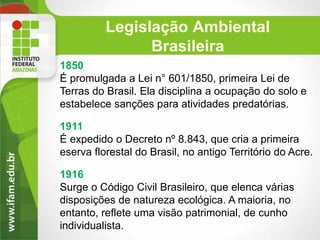 Legislação Ambiental
Brasileira
1850
É promulgada a Lei n° 601/1850, primeira Lei de
Terras do Brasil. Ela disciplina a ocupação do solo e
estabelece sanções para atividades predatórias.
1911
É expedido o Decreto nº 8.843, que cria a primeira
eserva florestal do Brasil, no antigo Território do Acre.
1916
Surge o Código Civil Brasileiro, que elenca várias
disposições de natureza ecológica. A maioria, no
entanto, reflete uma visão patrimonial, de cunho
individualista.

 