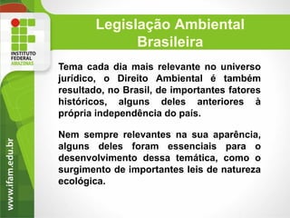 Legislação Ambiental
Brasileira
Tema cada dia mais relevante no universo
jurídico, o Direito Ambiental é também
resultado, no Brasil, de importantes fatores
históricos, alguns deles anteriores à
própria independência do país.
Nem sempre relevantes na sua aparência,
alguns deles foram essenciais para o
desenvolvimento dessa temática, como o
surgimento de importantes leis de natureza
ecológica.

 
