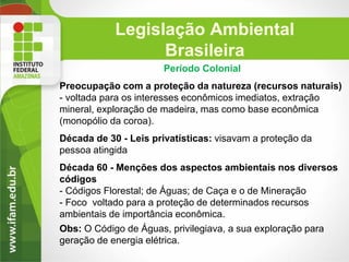 Legislação Ambiental
Brasileira
Período Colonial

Preocupação com a proteção da natureza (recursos naturais)
- voltada para os interesses econômicos imediatos, extração
mineral, exploração de madeira, mas como base econômica
(monopólio da coroa).
Década de 30 - Leis privatísticas: visavam a proteção da
pessoa atingida
Década 60 - Menções dos aspectos ambientais nos diversos
códigos
- Códigos Florestal; de Águas; de Caça e o de Mineração
- Foco voltado para a proteção de determinados recursos
ambientais de importância econômica.
Obs: O Código de Águas, privilegiava, a sua exploração para
geração de energia elétrica.

 