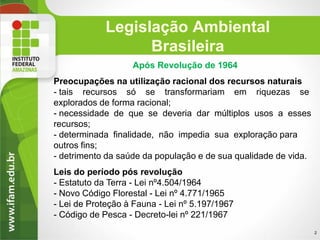 Legislação Ambiental
Brasileira
Após Revolução de 1964
Preocupações na utilização racional dos recursos naturais
- tais recursos só se transformariam em riquezas se
explorados de forma racional;
- necessidade de que se deveria dar múltiplos usos a esses
recursos;
- determinada finalidade, não impedia sua exploração para
outros fins;
- detrimento da saúde da população e de sua qualidade de vida.
Leis do período pós revolução
- Estatuto da Terra - Lei nº4.504/1964
- Novo Código Florestal - Lei nº 4.771/1965
- Lei de Proteção à Fauna - Lei nº 5.197/1967
- Código de Pesca - Decreto-lei nº 221/1967
2

 
