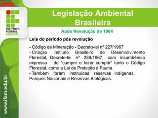 Legislação Ambiental
Brasileira
Após Revolução de 1964
Leis do período pós revolução

- Código de Mineração - Decreto-lei nº 227/1967
- Criação Instituto Brasileiro de Desenvolvimento
Florestal, Decreto-lei nº 289/1967, com incumbência
expressa
de "cumprir e fazer cumprir" tanto o Código
Florestal, como a Lei de Proteção à Fauna.
- Também foram instituídas reservas indígenas,
Parques Nacionais e Reservas Biológicas.

 