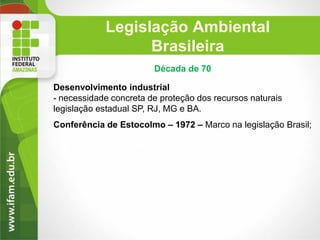 Legislação Ambiental
Brasileira
Década de 70
Desenvolvimento industrial
- necessidade concreta de proteção dos recursos naturais
legislação estadual SP, RJ, MG e BA.
Conferência de Estocolmo – 1972 – Marco na legislação Brasil;

 