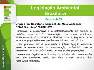 Legislação Ambiental
Brasileira
Década de 70
Criação da Secretária Especial do Meio Ambiente SEMA Decreto nº 73.030/1973
- promover a elaboração e o estabelecimento de normas e
padrões relativos à preservação do meio ambiente,
especialmente dos recursos hídricos, que assegurem bemestar das populações e o seu desenvolvimento econômico;
- pela primeira vez é acentuada a íntima ligação existente
entre a necessidade da conservação ambiental com o
desenvolvimento econômico e o bem-estar das populações;
- assessorar órgãos e entidades incumbidas da conservação
do meio ambiente, tendo em vista o uso racional dos
recursos ambientais.

 
