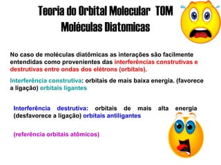 Teoria do Orbital Molecular TOM
Moléculas Diatomicas
Interferência destrutiva: orbitais de mais alta energia
(desfavorece a ligação) orbitais antiligantes
No caso de moléculas diatômicas as interações são facilmente
entendidas como provenientes das interferências construtivas e
destrutivas entre ondas dos elétrons (orbitais).
Interferência construtiva: orbitais de mais baixa energia. (favorece
a ligação) orbitais ligantes
(referência orbitais atômicos)
 