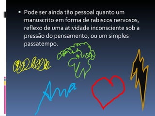 Pode ser ainda tão pessoal quanto um manuscrito em forma de rabiscos nervosos, reflexo de uma atividade inconsciente sob a pressão do pensamento, ou um simples passatempo. 