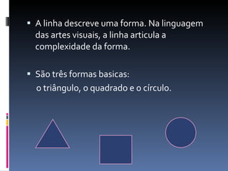 A linha descreve uma forma. Na linguagem das artes visuais, a linha articula a complexidade da forma. São três formas basicas: o triângulo, o quadrado e o círculo. 