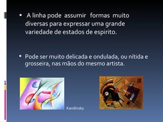 A linha pode  assumir  formas  muito diversas para expressar uma grande variedade de estados de espirito.  Pode ser muito delicada e ondulada, ou nítida e grosseira, nas mãos do mesmo artista. Kandinsky 