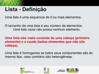 Listas encadeadas
Uma lista encadeada é uma estrutura recursiva, ou
seja, definida em termos de si mesma.
Aqui definimos uma lista encadeada como:
• Uma sequência de 0 ou mais itens (ou elementos),
onde o seu tamanho e sua quantidade de itens.
• Uma lista encadeada vazia possui 0 itens e será
representada por [].

 