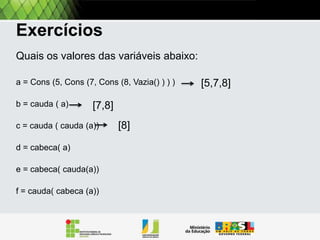 Exercitando
Quais os valores das variáveis abaixo:
A = Cons (5, Cons (7, Cons (8, Vazia() ) ) )
B = Resto [A]
c = Resto [Resto [A]]
d = Primeiro [A]
e = Primeiro [Resto[A]]
f = Resto [Primeiro[a]]

 
