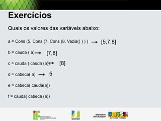 Exercitando
Quais os valores das variáveis abaixo:
A = Cons (5, Cons (7, Cons (8, Vazia() ) ) )
B = Resto [A]
c = Resto [Resto [A]]
d = Primeiro [A]
e = Primeiro [Resto[A]]
f = Resto [Primeiro[a]]

[5,7,8]

 