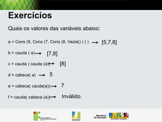 Exercitando
Quais os valores das variáveis abaixo:
A = Cons (5, Cons (7, Cons (8, Vazia() ) ) )
B = Resto [A]

[7,8]

c = Resto [Resto [A]]
d = Primeiro [A]
e = Primeiro [Resto[A]]
f = Resto [Primeiro[a]]

[8]

[5,7,8]

 