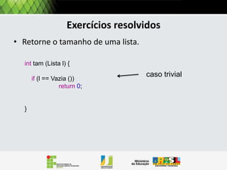 Listas encadeadas e funções recursivas
Como a lista encadeada é uma estrutura recursiva, as
operações sobre estas são usualmente desta forma.
Lembrando .......
Uma função recursiva consiste em duas partes:
• O caso trivial, cuja solução é conhecida;
• Um método geral que reduz o problema a um ou mais
problemas menores (subproblemas) de mesma
natureza.

 