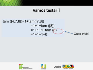 Operações: tamanho
Por exemplo, a operação Tamanho retorna a quantidade de
itens em uma lista:
Pela definição uma lista pode ser
Tamanho (L)
Se L = VAZIA() então
retorna 0
se não
retorna 1 + Tamanho (Resto[L])

Caso trivial

vazia, ou conter pelo menos um
elemento. Então precisamos tratar
estes dois casos.
Pela definição o tamanho de
uma lista vazia é 0.
Se e não vazia, ela tem pelo menos um
elemento, adicionado ao tamanho do
resto da lista

 