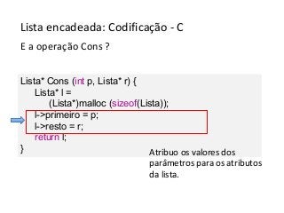 Lista encadeada: Codificação - C
E a operação Cons ?
Lista* Cons (int p, Lista* r) {
Lista* l =
(Lista*)malloc (sizeof(Lista));
l->primeiro = p;
l->resto = r;
return l;
}
Atribuo os valores dos
parâmetros para os atributos
da lista.

 