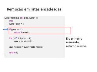 Remoção em listas encadeadas
Lista* remove (int pos, Lista* l){
int i ;
Lista* aux = l;
if (pos == 1)
return l->resto;
for (i=2; i < pos; i++)
aux = aux->resto;
aux->resto = aux->resto->resto;
return l;
}

É o primeiro
elemento,
retorno o resto.

 