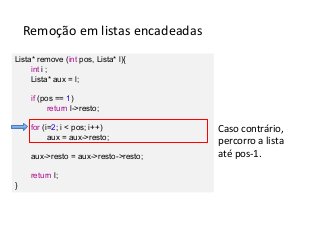 Remoção em listas encadeadas
Lista* remove (int pos, Lista* l){
int i ;
Lista* aux = l;
if (pos == 1)
return l->resto;
for (i=2; i < pos; i++)
aux = aux->resto;
aux->resto = aux->resto->resto;
return l;
}

Caso contrário,
percorro a lista
até pos-1.

 