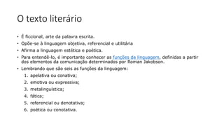 O texto literário
• É ficcional, arte da palavra escrita.
• Opõe-se à linguagem objetiva, referencial e utilitária
• Afirma a linguagem estética e poética.
• Para entendê-lo, é importante conhecer as funções da linguagem, definidas a partir
dos elementos da comunicação determinados por Roman Jakobson.
• Lembrando que são seis as funções da linguagem:
1. apelativa ou conativa;
2. emotiva ou expressiva;
3. metalinguística;
4. fática;
5. referencial ou denotativa;
6. poética ou conotativa.
 