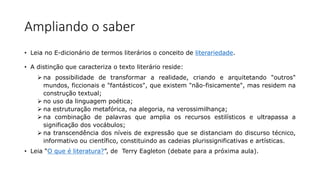 Ampliando o saber
• Leia no E-dicionário de termos literários o conceito de literariedade.
• A distinção que caracteriza o texto literário reside:
 na possibilidade de transformar a realidade, criando e arquitetando "outros"
mundos, ficcionais e "fantásticos", que existem "não-fisicamente", mas residem na
construção textual;
 no uso da linguagem poética;
 na estruturação metafórica, na alegoria, na verossimilhança;
 na combinação de palavras que amplia os recursos estilísticos e ultrapassa a
significação dos vocábulos;
 na transcendência dos níveis de expressão que se distanciam do discurso técnico,
informativo ou científico, constituindo as cadeias plurissignificativas e artísticas.
• Leia “O que é literatura?”, de Terry Eagleton (debate para a próxima aula).
 