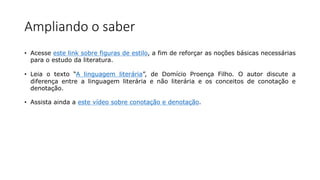 Ampliando o saber
• Acesse este link sobre figuras de estilo, a fim de reforçar as noções básicas necessárias
para o estudo da literatura.
• Leia o texto “A linguagem literária”, de Domício Proença Filho. O autor discute a
diferença entre a linguagem literária e não literária e os conceitos de conotação e
denotação.
• Assista ainda a este vídeo sobre conotação e denotação.
 