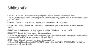 Bibliografia
CASTRO, Sara de. "Funções da linguagem"; Brasil Escola. Disponível em:
<https://brasilescola.uol.com.br/gramatica/funcoes-linguagem.htm>. Acesso em: 2 de
jun. de 2022.
CHALUB, Samira. Funções da Linguagem. São Paulo: Ática, 2006.
EAGLETON, Terry. Teoria da Literatura: uma introdução. São Paulo: Martins Fontes,
2003.
FILHO, Domício Proença. A linguagem literária. São Paulo: Ática, 2007.
MAGRITTE, René. Le blanc seing. Disponível em:
<https://www.masterworksfineart.com/artists/rene-magritte/lithograph/le-blanc-seing-
free-hand/id/w-4043>. Acesso em: 10 mai. 2022.
MIRÓ, Joan. Voo do pássaro ao luar. Disponível em:
<https://pt.wahooart.com/@@/8XYBVZ-Joan-Miro-Bird%27s-V%C3%B4o-no-luar>.
Acesso em: 10 mai. 2022.
 