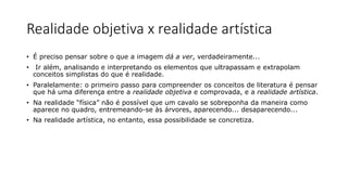 Realidade objetiva x realidade artística
• É preciso pensar sobre o que a imagem dá a ver, verdadeiramente...
• Ir além, analisando e interpretando os elementos que ultrapassam e extrapolam
conceitos simplistas do que é realidade.
• Paralelamente: o primeiro passo para compreender os conceitos de literatura é pensar
que há uma diferença entre a realidade objetiva e comprovada, e a realidade artística.
• Na realidade “física” não é possível que um cavalo se sobreponha da maneira como
aparece no quadro, entremeando-se às árvores, aparecendo... desaparecendo...
• Na realidade artística, no entanto, essa possibilidade se concretiza.
 