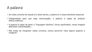 A palavra
• Se nosso universo de estudo é o texto escrito, a palavra é o nosso elemento essencial.
• Indispensável para que haja comunicação, a palavra é capaz de produzir
efeitos estéticos.
• A palavra é capaz de gerar a “linguagem literária”, novos significados, novas imagens
diferentes interpretações...
• Mas antes de mergulhar nesse universo, vamos percorrer mais alguns quadros e
imagens?
 