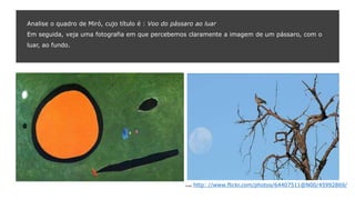 Analise o quadro de Miró, cujo título é : Voo do pássaro ao luar
Em seguida, veja uma fotografia em que percebemos claramente a imagem de um pássaro, com o
luar, ao fundo.
Fonte: http: //www.flickr.com/photos/64407511@N00/45992869/
 