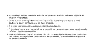 • Há diferença entre a realidade artística do quadro de Miró e a realidade objetiva da
imagem fotografada?
• Como é possível interpretar o quadro? Apenas se tivermos pensamento e alma
poéticos e algum conhecimento do fazer artístico.
• É preciso conhecer a dimensão plurissignificativa da arte.
• A literatura é uma arte; como tal, para entendê-la, é preciso reconhecer sua dimensão
múltipla, de diversos sentidos.
• Para ler e entender o texto literário é preciso conhecer alguns conceitos fundamentais,
tais como a distinção entre texto literário e não-literário, os fundamentos da poética,
os gêneros literários.
 