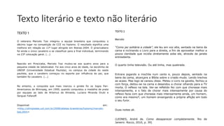 Texto literário e texto não literário
TEXTO 1
O veterano Marcelo Tosi integrou a equipe brasileira que conquistou o
décimo lugar na competição de CCE no hipismo. O resultado significa uma
melhora em relação ao 11º lugar atingido em Atenas-2004. O piracicabano
foi ainda o único cavaleiro a se classificar para a final individual, terminando
na 23ª colocação geral. (...)
Nascido em Piracicaba, Marcelo Tosi mudou-se aos quatro anos para a
pequena cidade de Jaboticabal. Foi aos cinco anos de idade, na escolinha da
UNESP (Universidade Estadual Paulista), no campus da cidade do oeste
paulista, que o cavaleiro começou no esporte por influência do pai, que
também foi cavaleiro. (...)
No entanto, a conquista que mais marcou o ginete foi os Jogos Pan-
Americanos de Winnipeg, em 1999, quando conquistou a medalha de prata
por equipes ao lado de Artemus de Almeida, Luciano Miranda Drubi e
Serguei Fofanoff.
Disponível em:
<http://olimpiadas.uol.com.br/2008/atletas-brasileiros/hipismo/marcelo-
tosi.jhtm>
TEXTO 2
Marcelo
“Como jaz solitária a cidade”, ele leu em voz alta, sentado na beira da
cama e inclinando o Livro para a direita, a fim de aproveitar melhor a
pouca claridade que incidia diretamente sobe ele, através da janela
entreaberta.
O quarto tinha televisão. Ou até tinha, mas quebrada.
Entrara jogando a mochila num canto e, pouco depois, sentado na
beira da cama, alcançara a Bíblia sobre o criado-mudo. Lendo trechos
ao acaso. Mas logo se cansou disso. Meteu o Livro na gaveta, fechou-a
com força, deitou-se na cama e desandou a chorar olhando para a TV
morta. O reflexo na tela. Ver-se refletido fez com que chorasse mais
intensamente, e o fato de chorar mais intensamente por causa do
reflexo fazia com que chorasse mais intensamente ainda, um homem,
como era mesmo?, um homem enxergando a própria aflição em todo
o seu furor.
Duas noites ali.
(LEONES, André de. Como desaparecer completamente. Rio de
Janeiro: Rocco, 2010, p. 39)
 