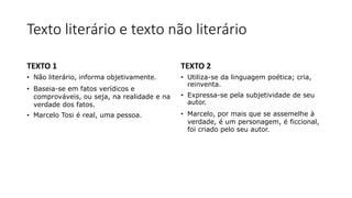 Texto literário e texto não literário
TEXTO 1
• Não literário, informa objetivamente.
• Baseia-se em fatos verídicos e
comprováveis, ou seja, na realidade e na
verdade dos fatos.
• Marcelo Tosi é real, uma pessoa.
TEXTO 2
• Utiliza-se da linguagem poética; cria,
reinventa.
• Expressa-se pela subjetividade de seu
autor.
• Marcelo, por mais que se assemelhe à
verdade, é um personagem, é ficcional,
foi criado pelo seu autor.
 