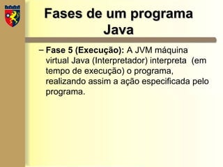 Fases de um programa
Fases de um programa
Java
Java
– Fase 5 (Execução): A JVM máquina
virtual Java (Interpretador) interpreta (em
tempo de execução) o programa,
realizando assim a ação especificada pelo
programa.
 