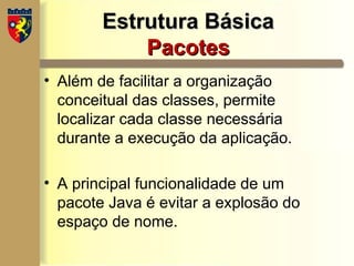 Estrutura Básica
Estrutura Básica
Pacotes
Pacotes
• Além de facilitar a organização
conceitual das classes, permite
localizar cada classe necessária
durante a execução da aplicação.
• A principal funcionalidade de um
pacote Java é evitar a explosão do
espaço de nome.
 