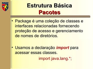 Estrutura Básica
Estrutura Básica
Pacotes
Pacotes
• Package é uma coleção de classes e
interfaces relacionadas fornecendo
proteção de acesso e gerenciamento
de nomes de diretórios.
• Usamos a declaração import para
acessar essas classes.
import java.lang.*;
 