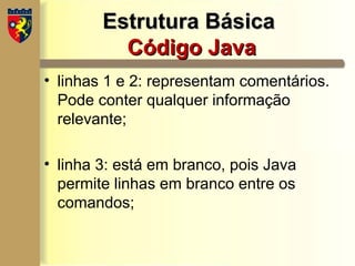 Estrutura Básica
Estrutura Básica
Código Java
Código Java
• linhas 1 e 2: representam comentários.
Pode conter qualquer informação
relevante;
• linha 3: está em branco, pois Java
permite linhas em branco entre os
comandos;
 