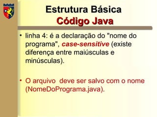 Estrutura Básica
Estrutura Básica
Código Java
Código Java
• linha 4: é a declaração do "nome do
programa", case-sensitive (existe
diferença entre maiúsculas e
minúsculas).
• O arquivo deve ser salvo com o nome
(NomeDoPrograma.java).
 