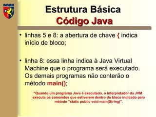 Estrutura Básica
Estrutura Básica
Código Java
Código Java
• linhas 5 e 8: a abertura de chave { indica
início de bloco;
• linha 8: essa linha indica à Java Virtual
Machine que o programa será executado.
Os demais programas não conterão o
método main();
"Quando um programa Java é executado, o interpretador da JVM
executa os comandos que estiverem dentro do bloco indicado pelo
método "static public void main(String)".
 