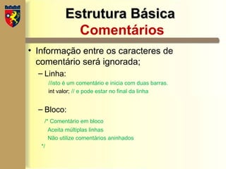 Estrutura Básica
Estrutura Básica
Comentários
• Informação entre os caracteres de
comentário será ignorada;
– Linha:
//isto é um comentário e inicia com duas barras.
int valor; // e pode estar no final da linha
– Bloco:
/* Comentário em bloco
Aceita múltiplas linhas
Não utilize comentários aninhados
*/
 