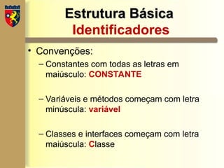 Estrutura Básica
Estrutura Básica
Identificadores
• Convenções:
– Constantes com todas as letras em
maiúsculo: CONSTANTE
– Variáveis e métodos começam com letra
minúscula: variável
– Classes e interfaces começam com letra
maiúscula: Classe
 