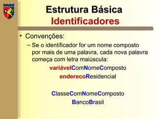 Estrutura Básica
Estrutura Básica
Identificadores
• Convenções:
– Se o identificador for um nome composto
por mais de uma palavra, cada nova palavra
começa com letra maiúscula:
variávelComNomeComposto
enderecoResidencial
ClasseComNomeComposto
BancoBrasil
 