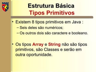 Estrutura Básica
Estrutura Básica
Tipos Primitivos
• Existem 8 tipos primitivos em Java :
– Seis deles são numéricos;
– Os outros dois são caractere e booleano.
• Os tipos Array e String não são tipos
primitivos, são Classes e serão em
outra oportunidade.
 