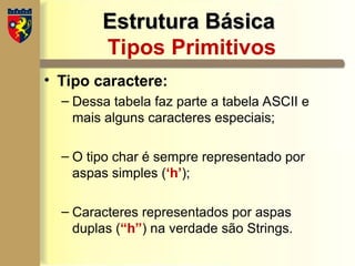 Estrutura Básica
Estrutura Básica
Tipos Primitivos
• Tipo caractere:
– Dessa tabela faz parte a tabela ASCII e
mais alguns caracteres especiais;
– O tipo char é sempre representado por
aspas simples (‘h’);
– Caracteres representados por aspas
duplas (“h”) na verdade são Strings.
 