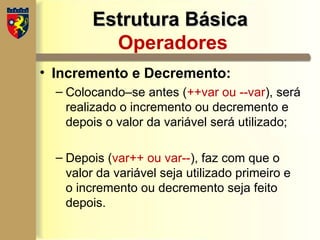 Estrutura Básica
Estrutura Básica
Operadores
• Incremento e Decremento:
– Colocando–se antes (++var ou --var), será
realizado o incremento ou decremento e
depois o valor da variável será utilizado;
– Depois (var++ ou var--), faz com que o
valor da variável seja utilizado primeiro e
o incremento ou decremento seja feito
depois.
 