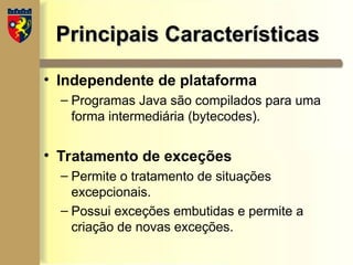 Principais Características
Principais Características
• Independente de plataforma
– Programas Java são compilados para uma
forma intermediária (bytecodes).
• Tratamento de exceções
– Permite o tratamento de situações
excepcionais.
– Possui exceções embutidas e permite a
criação de novas exceções.
 