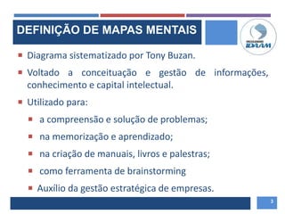 DEFINIÇÃO DE MAPAS MENTAIS
 Diagrama sistematizado por Tony Buzan.
 Voltado a conceituação e gestão de informações,
conhecimento e capital intelectual.
 Utilizado para:
 a compreensão e solução de problemas;
 na memorização e aprendizado;
 na criação de manuais, livros e palestras;
 como ferramenta de brainstorming
 Auxílio da gestão estratégica de empresas.
3
 