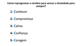 Como reprogramar o cérebro para vencer a Ansiedade para
sempre?
1- Conhecer
2- Compromisso
3- Calma
4- Confiança
5- Coragem
 
