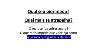 Qual seu pior medo?
Qual mais te atrapalha?
O mais te faz sofrer agora?
O que mais impede que você aja como
a pessoa que gostaria de ser?
 