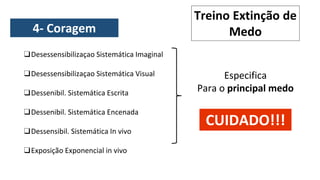 ❑Desessensibilizaçao Sistemática Imaginal
❑Desessensibilizaçao Sistemática Visual
❑Dessenibil. Sistemática Escrita
❑Dessenibil. Sistemática Encenada
❑Dessensibil. Sistemática In vivo
❑Exposição Exponencial in vivo
Especifica
Para o principal medo
Treino Extinção de
Medo
CUIDADO!!!
4- Coragem
 