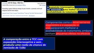 A exposição interoceptiva
foi associada a uma melhor eficácia e
aceitabilidade do tratamento.
Componentes como o retreinamento
respiratório e a exposição in
vivo pareceram melhorar a
aceitabilidade do tratamento, embora
tenham pequenos efeitos na eficácia.
A comparação entre a TCC com
exposição interoceptiva e sem ,
produziu uma razão de chance de
remissão de 7,69x
 
