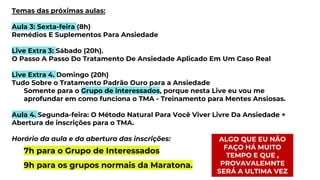 Temas das próximas aulas:
Aula 3: Sexta-feira (8h)
Remédios E Suplementos Para Ansiedade
Live Extra 3: Sábado (20h).
O Passo A Passo Do Tratamento De Ansiedade Aplicado Em Um Caso Real
Live Extra 4. Domingo (20h)
Tudo Sobre o Tratamento Padrão Ouro para a Ansiedade
Somente para o Grupo de interessados, porque nesta Live eu vou me
aprofundar em como funciona o TMA - Treinamento para Mentes Ansiosas.
Aula 4. Segunda-feira: O Método Natural Para Você Viver Livre Da Ansiedade +
Abertura de inscrições para o TMA.
Horário da aula e da abertura das inscrições:
7h para o Grupo de Interessados
9h para os grupos normais da Maratona.
ALGO QUE EU NÃO
FAÇO HÁ MUITO
TEMPO E QUE ,
PROVAVALEMNTE
SERÁ A ULTIMA VEZ
 