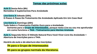 Temas das próximas aulas:
Aula 3: Sexta-feira (8h)
Remédios E Suplementos Para Ansiedade
Live Extra 3: Sábado (20h).
O Passo A Passo Do Tratamento De Ansiedade Aplicado Em Um Caso Real
Live Extra 4. Domingo (20h)
Tudo Sobre o Tratamento Padrão Ouro para a Ansiedade
Somente para o Grupo de interessados, porque nesta Live eu vou me aprofundar
em como funciona o TMA - Treinamento para Mentes Ansiosas.
Aula 4. Segunda-feira: O Método Natural Para Você Viver Livre Da Ansiedade +
Abertura de inscrições para o TMA.
Horário da aula e da abertura das inscrições:
7h para o Grupo de Interessados
9h para os grupos normais da Maratona.
 